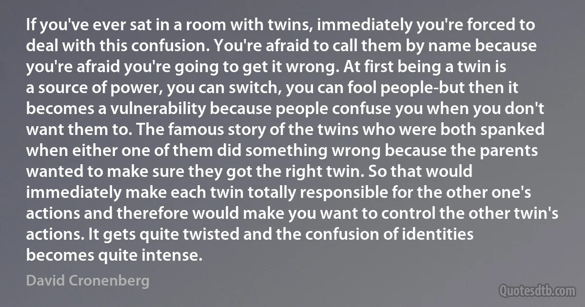 If you've ever sat in a room with twins, immediately you're forced to deal with this confusion. You're afraid to call them by name because you're afraid you're going to get it wrong. At first being a twin is a source of power, you can switch, you can fool people-but then it becomes a vulnerability because people confuse you when you don't want them to. The famous story of the twins who were both spanked when either one of them did something wrong because the parents wanted to make sure they got the right twin. So that would immediately make each twin totally responsible for the other one's actions and therefore would make you want to control the other twin's actions. It gets quite twisted and the confusion of identities becomes quite intense. (David Cronenberg)