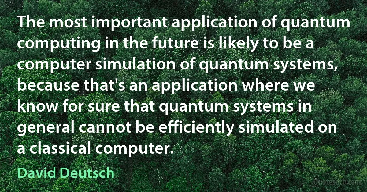 The most important application of quantum computing in the future is likely to be a computer simulation of quantum systems, because that's an application where we know for sure that quantum systems in general cannot be efficiently simulated on a classical computer. (David Deutsch)