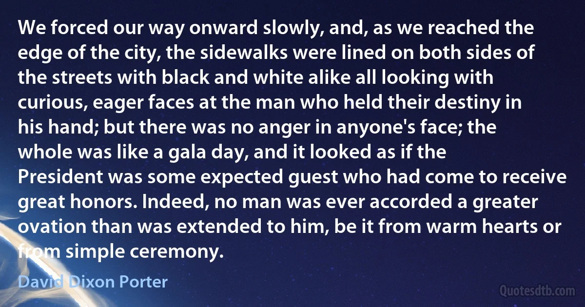 We forced our way onward slowly, and, as we reached the edge of the city, the sidewalks were lined on both sides of the streets with black and white alike all looking with curious, eager faces at the man who held their destiny in his hand; but there was no anger in anyone's face; the whole was like a gala day, and it looked as if the President was some expected guest who had come to receive great honors. Indeed, no man was ever accorded a greater ovation than was extended to him, be it from warm hearts or from simple ceremony. (David Dixon Porter)