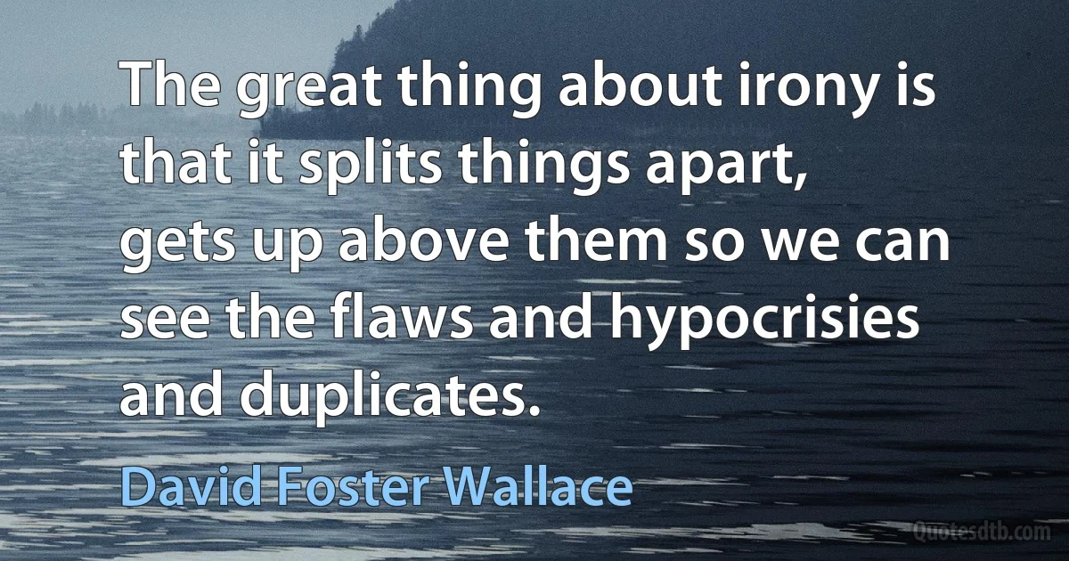 The great thing about irony is that it splits things apart, gets up above them so we can see the flaws and hypocrisies and duplicates. (David Foster Wallace)