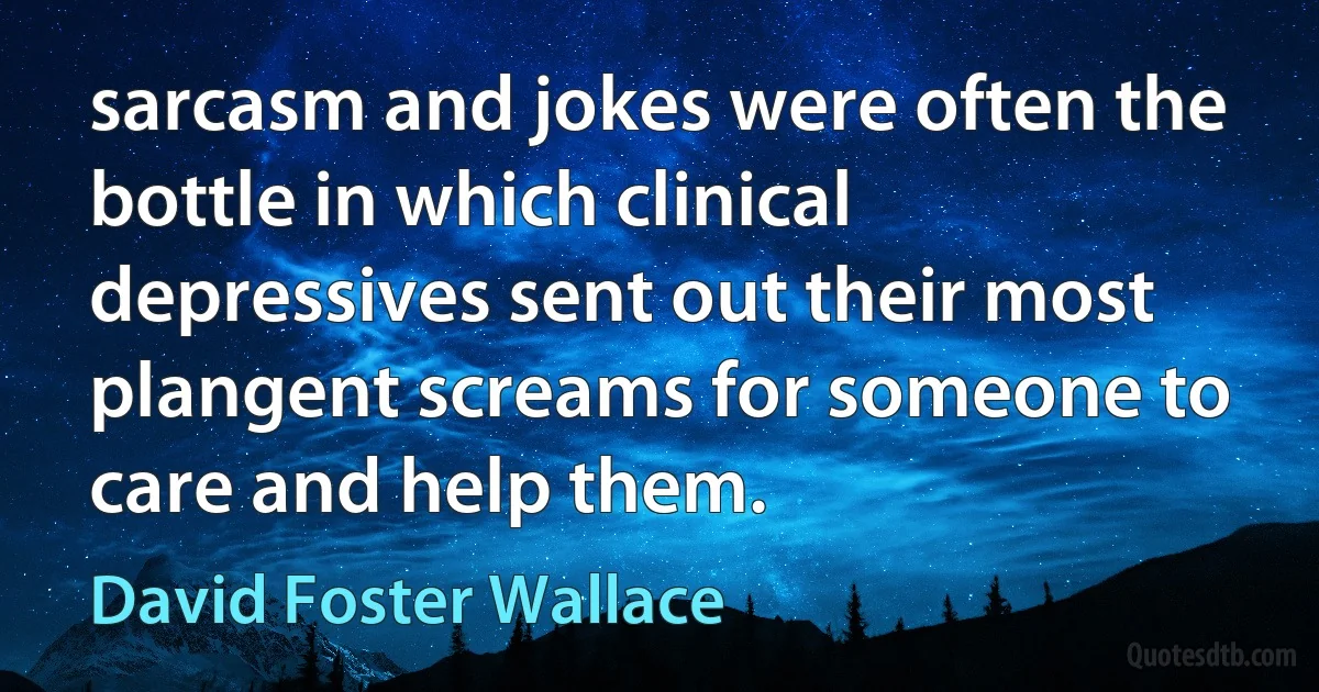 sarcasm and jokes were often the bottle in which clinical depressives sent out their most plangent screams for someone to care and help them. (David Foster Wallace)