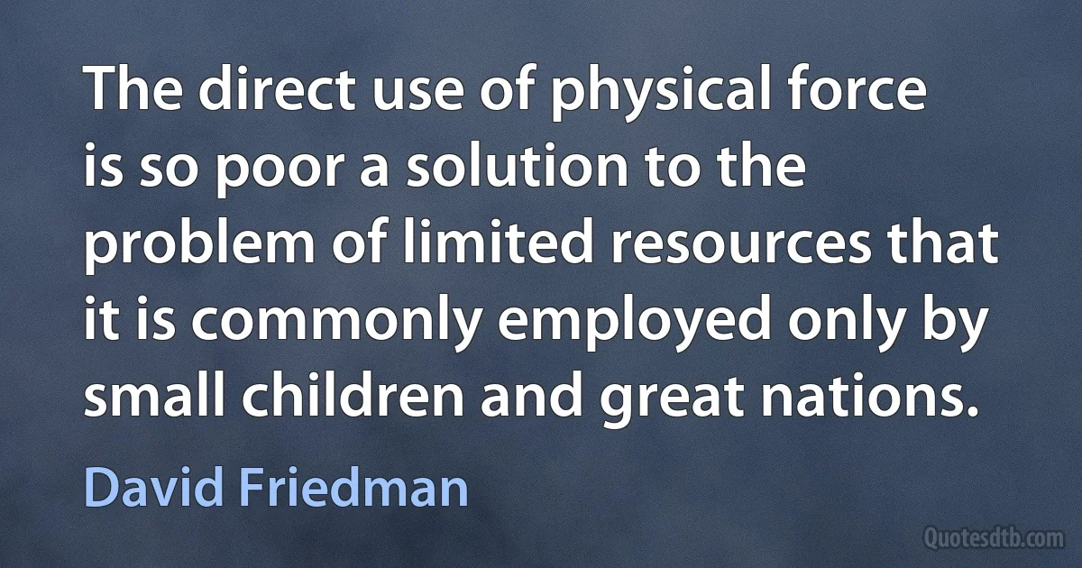 The direct use of physical force is so poor a solution to the problem of limited resources that it is commonly employed only by small children and great nations. (David Friedman)