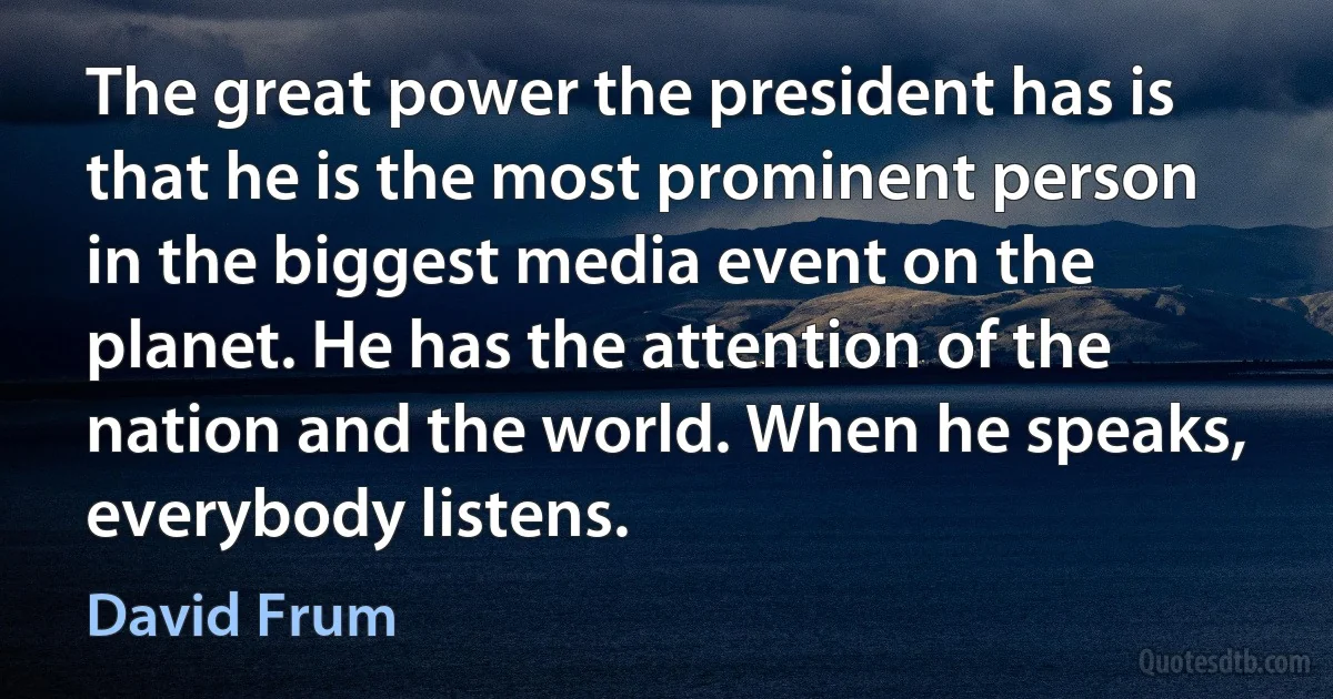 The great power the president has is that he is the most prominent person in the biggest media event on the planet. He has the attention of the nation and the world. When he speaks, everybody listens. (David Frum)