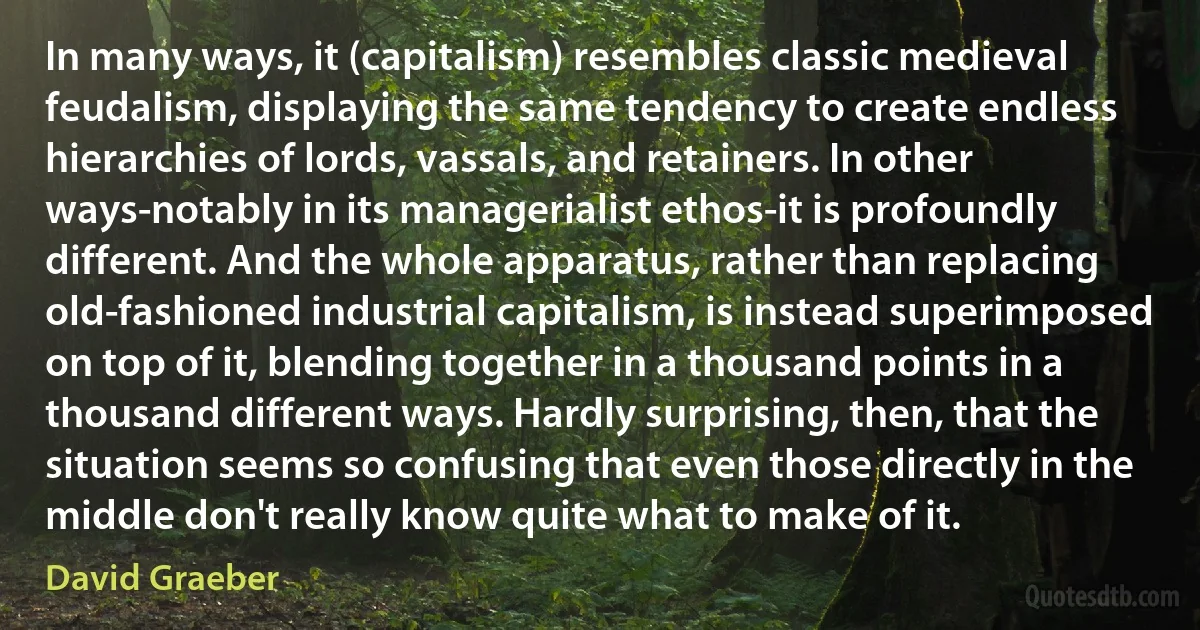 In many ways, it (capitalism) resembles classic medieval feudalism, displaying the same tendency to create endless hierarchies of lords, vassals, and retainers. In other ways-notably in its managerialist ethos-it is profoundly different. And the whole apparatus, rather than replacing old-fashioned industrial capitalism, is instead superimposed on top of it, blending together in a thousand points in a thousand different ways. Hardly surprising, then, that the situation seems so confusing that even those directly in the middle don't really know quite what to make of it. (David Graeber)