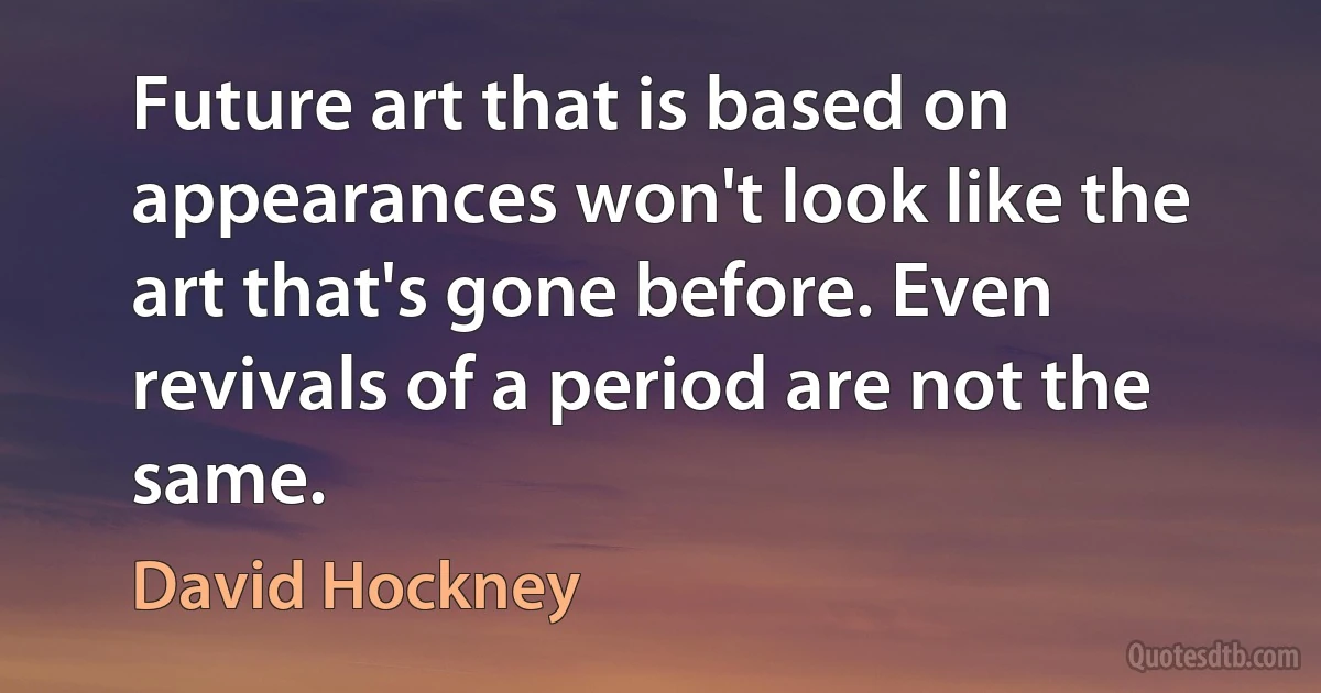 Future art that is based on appearances won't look like the art that's gone before. Even revivals of a period are not the same. (David Hockney)