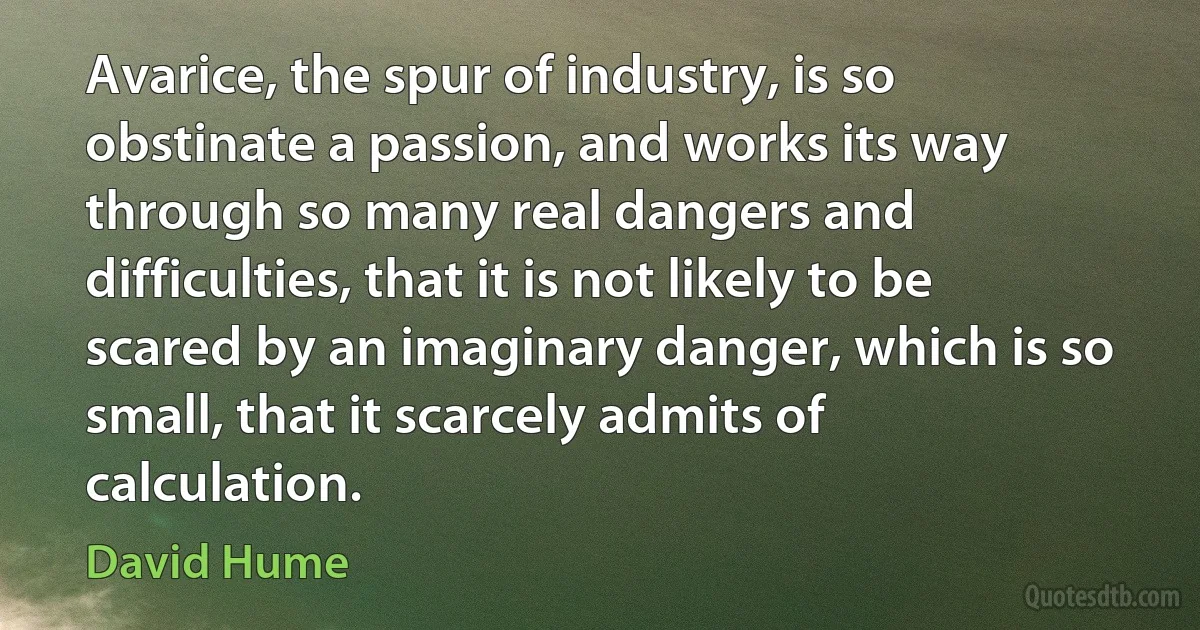 Avarice, the spur of industry, is so obstinate a passion, and works its way through so many real dangers and difficulties, that it is not likely to be scared by an imaginary danger, which is so small, that it scarcely admits of calculation. (David Hume)