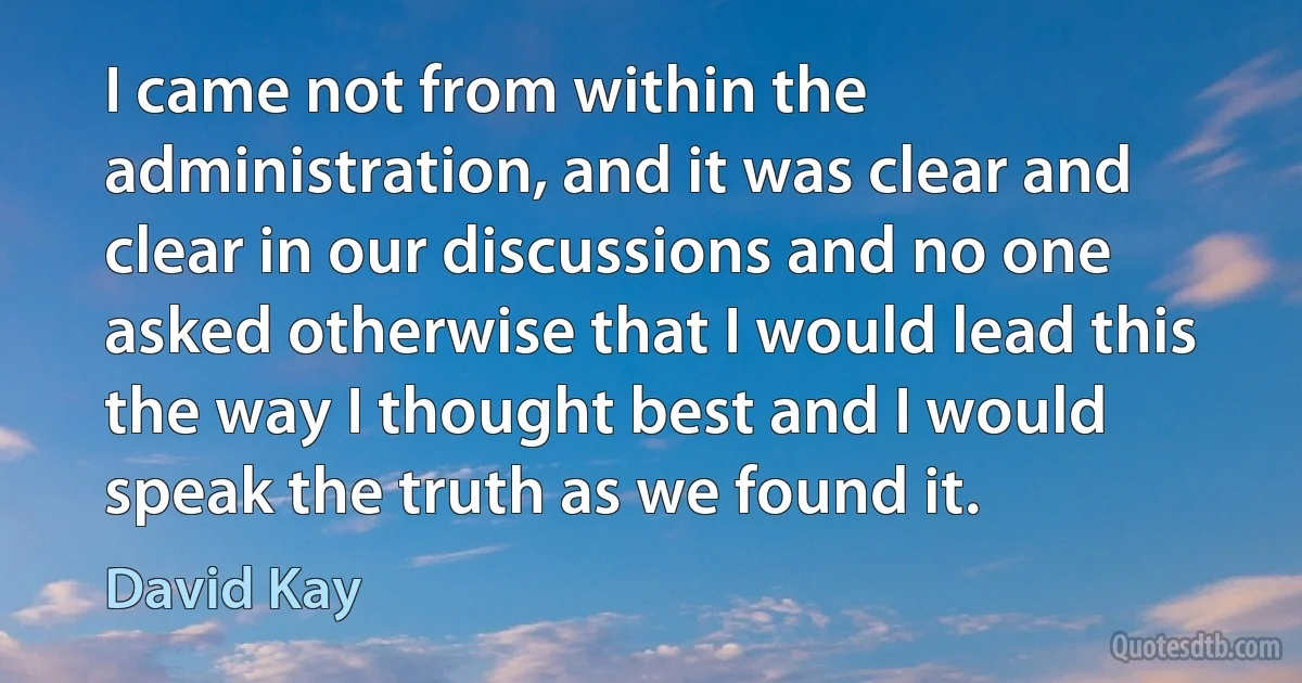 I came not from within the administration, and it was clear and clear in our discussions and no one asked otherwise that I would lead this the way I thought best and I would speak the truth as we found it. (David Kay)