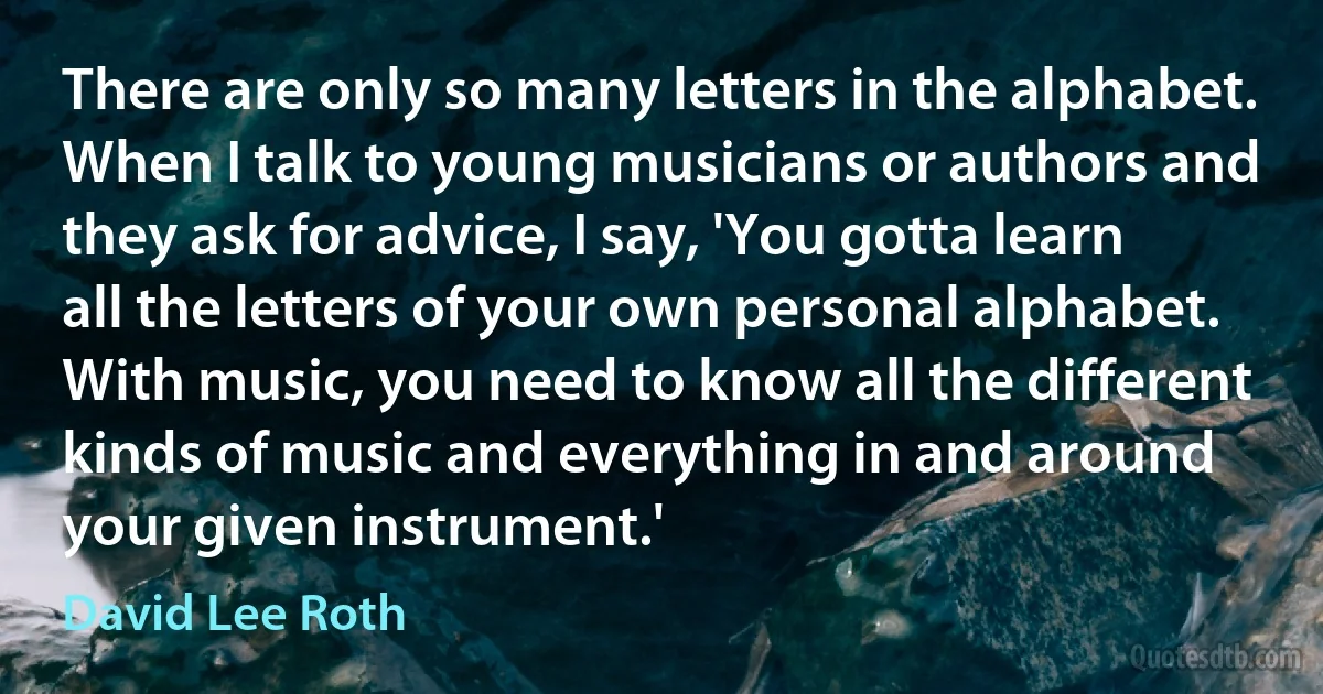 There are only so many letters in the alphabet. When I talk to young musicians or authors and they ask for advice, I say, 'You gotta learn all the letters of your own personal alphabet. With music, you need to know all the different kinds of music and everything in and around your given instrument.' (David Lee Roth)