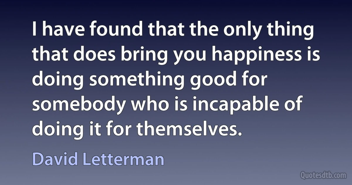 I have found that the only thing that does bring you happiness is doing something good for somebody who is incapable of doing it for themselves. (David Letterman)