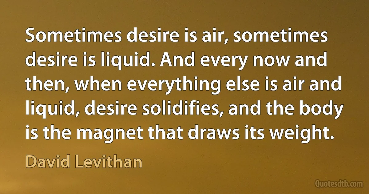 Sometimes desire is air, sometimes desire is liquid. And every now and then, when everything else is air and liquid, desire solidifies, and the body is the magnet that draws its weight. (David Levithan)