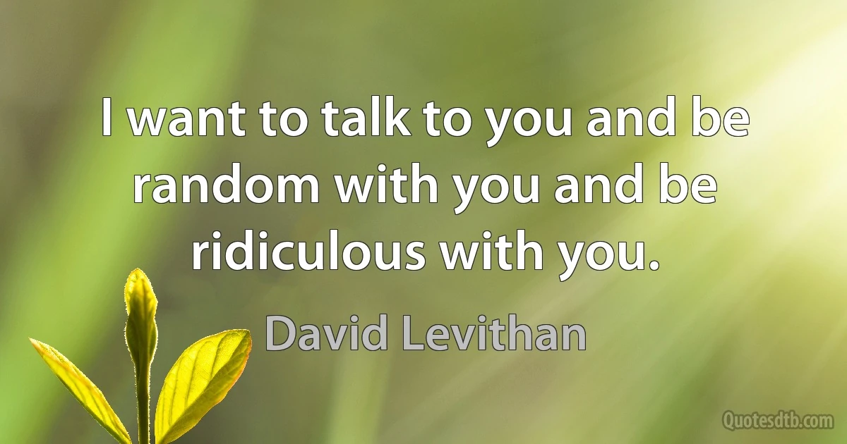 I want to talk to you and be random with you and be ridiculous with you. (David Levithan)