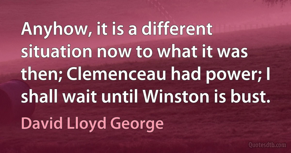 Anyhow, it is a different situation now to what it was then; Clemenceau had power; I shall wait until Winston is bust. (David Lloyd George)