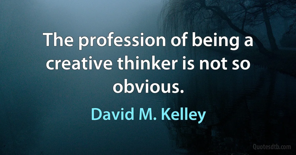 The profession of being a creative thinker is not so obvious. (David M. Kelley)