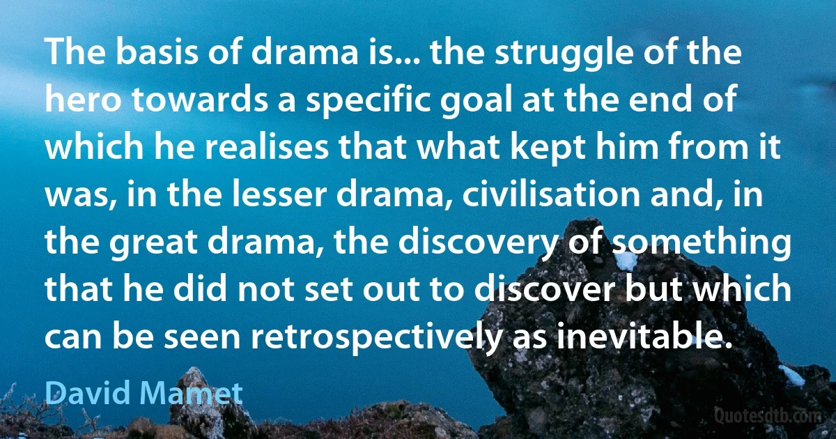 The basis of drama is... the struggle of the hero towards a specific goal at the end of which he realises that what kept him from it was, in the lesser drama, civilisation and, in the great drama, the discovery of something that he did not set out to discover but which can be seen retrospectively as inevitable. (David Mamet)