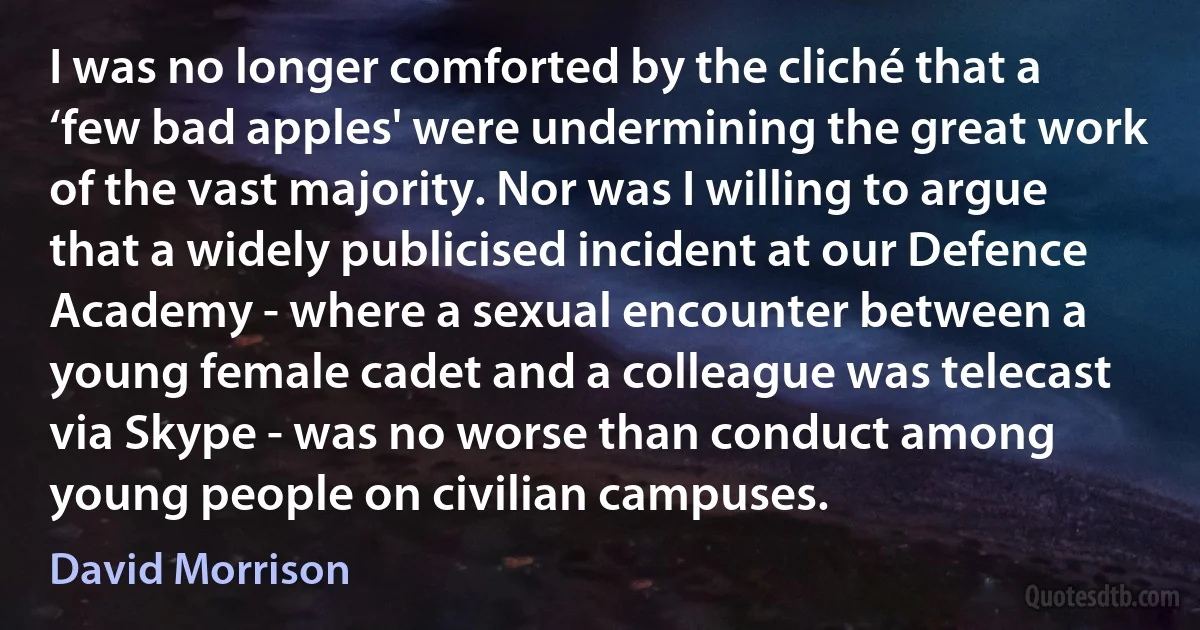 I was no longer comforted by the cliché that a ‘few bad apples' were undermining the great work of the vast majority. Nor was I willing to argue that a widely publicised incident at our Defence Academy - where a sexual encounter between a young female cadet and a colleague was telecast via Skype - was no worse than conduct among young people on civilian campuses. (David Morrison)