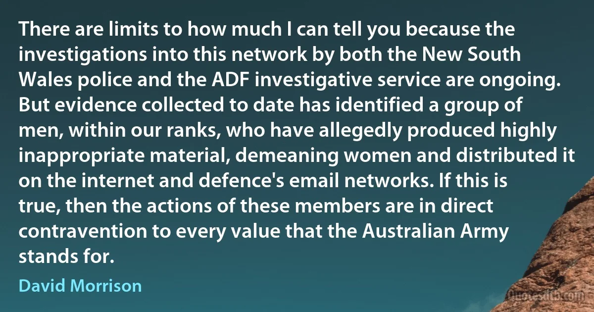 There are limits to how much I can tell you because the investigations into this network by both the New South Wales police and the ADF investigative service are ongoing. But evidence collected to date has identified a group of men, within our ranks, who have allegedly produced highly inappropriate material, demeaning women and distributed it on the internet and defence's email networks. If this is true, then the actions of these members are in direct contravention to every value that the Australian Army stands for. (David Morrison)