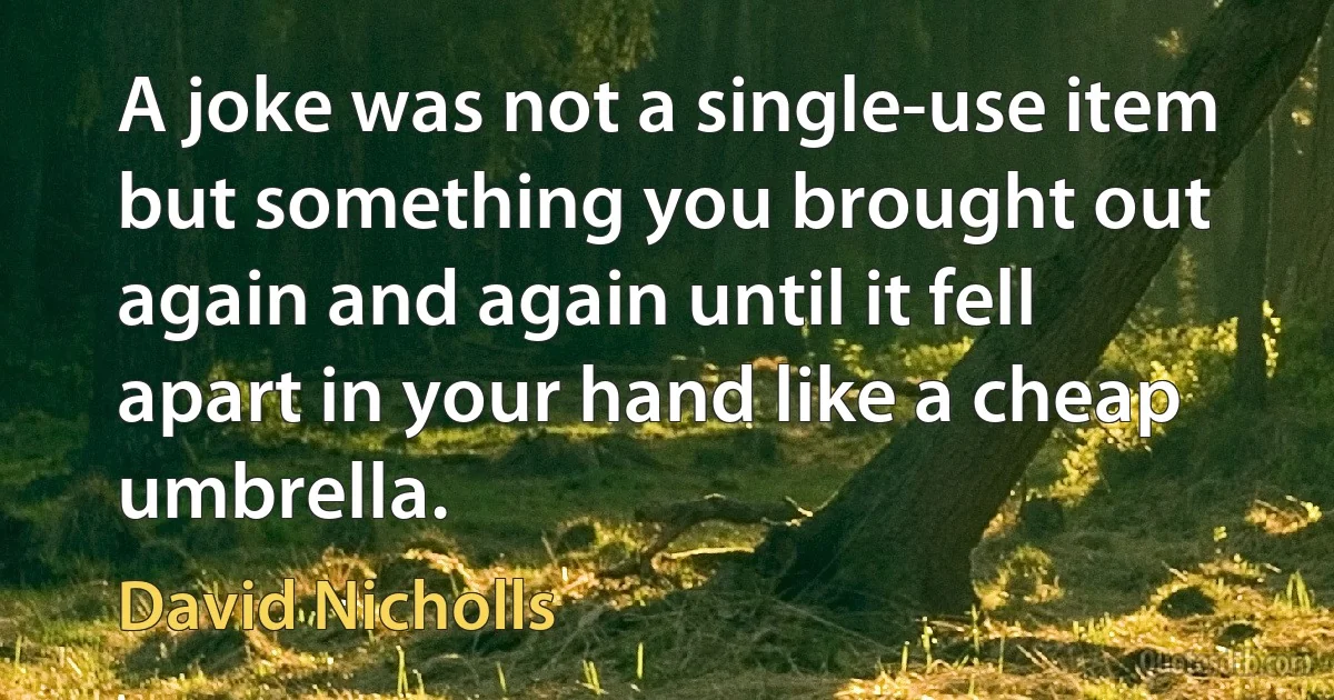 A joke was not a single-use item but something you brought out again and again until it fell apart in your hand like a cheap umbrella. (David Nicholls)