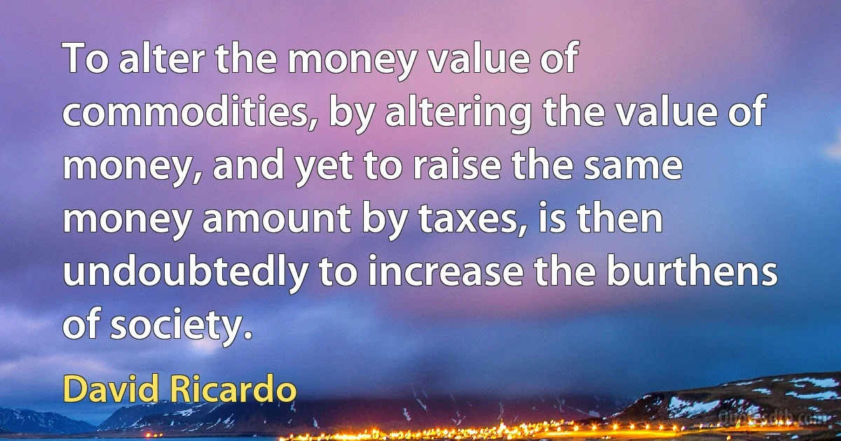 To alter the money value of commodities, by altering the value of money, and yet to raise the same money amount by taxes, is then undoubtedly to increase the burthens of society. (David Ricardo)