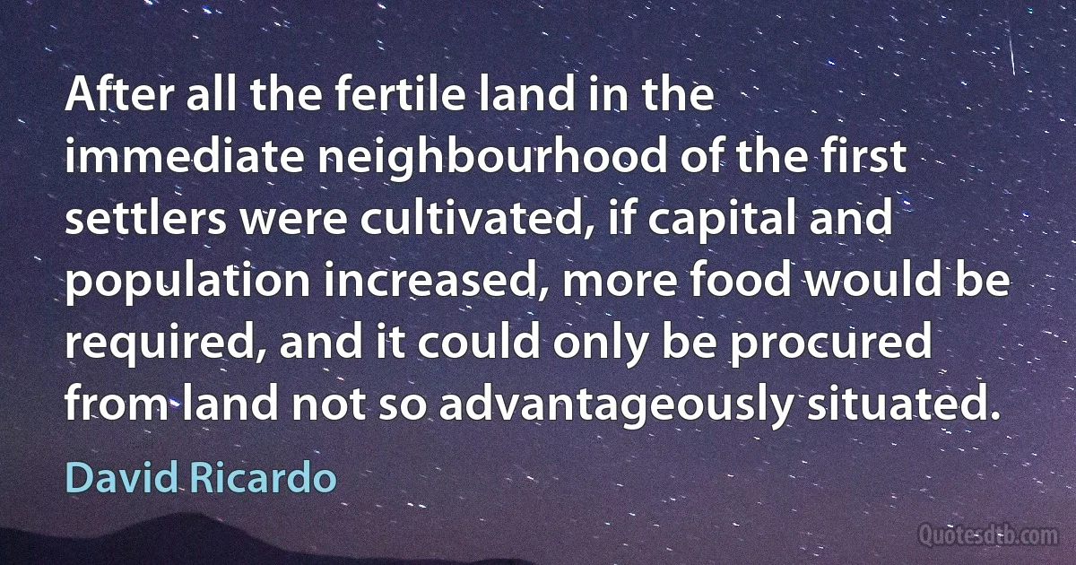 After all the fertile land in the immediate neighbourhood of the first settlers were cultivated, if capital and population increased, more food would be required, and it could only be procured from land not so advantageously situated. (David Ricardo)