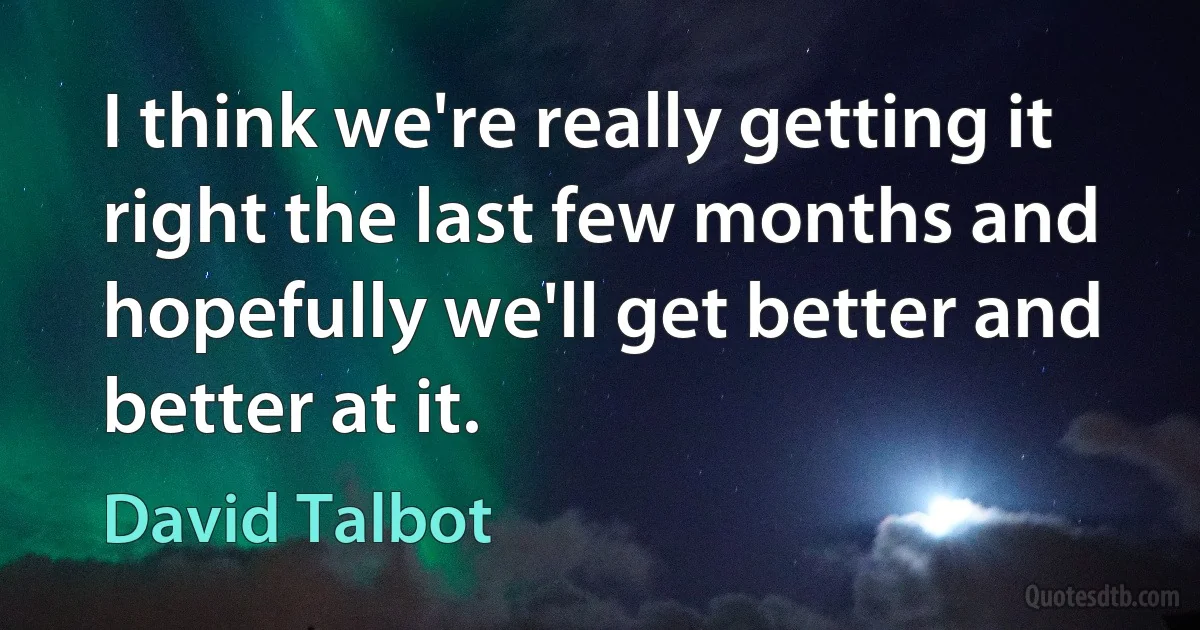 I think we're really getting it right the last few months and hopefully we'll get better and better at it. (David Talbot)