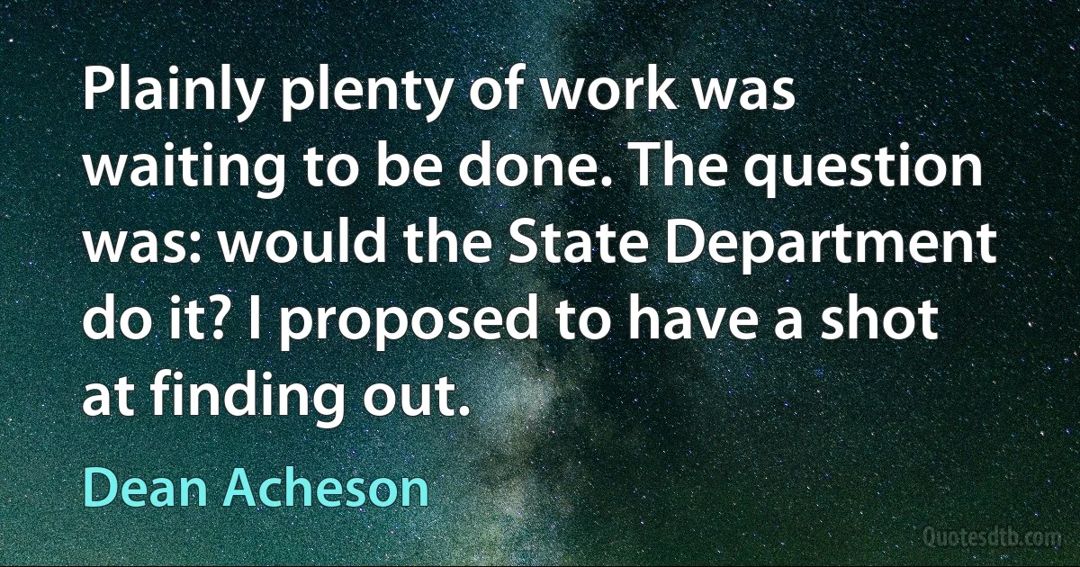 Plainly plenty of work was waiting to be done. The question was: would the State Department do it? I proposed to have a shot at finding out. (Dean Acheson)