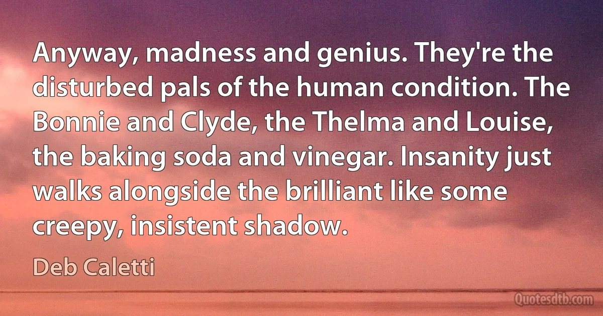 Anyway, madness and genius. They're the disturbed pals of the human condition. The Bonnie and Clyde, the Thelma and Louise, the baking soda and vinegar. Insanity just walks alongside the brilliant like some creepy, insistent shadow. (Deb Caletti)