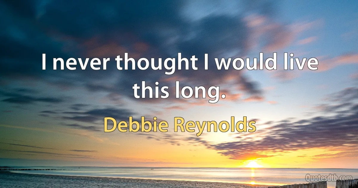 I never thought I would live this long. (Debbie Reynolds)