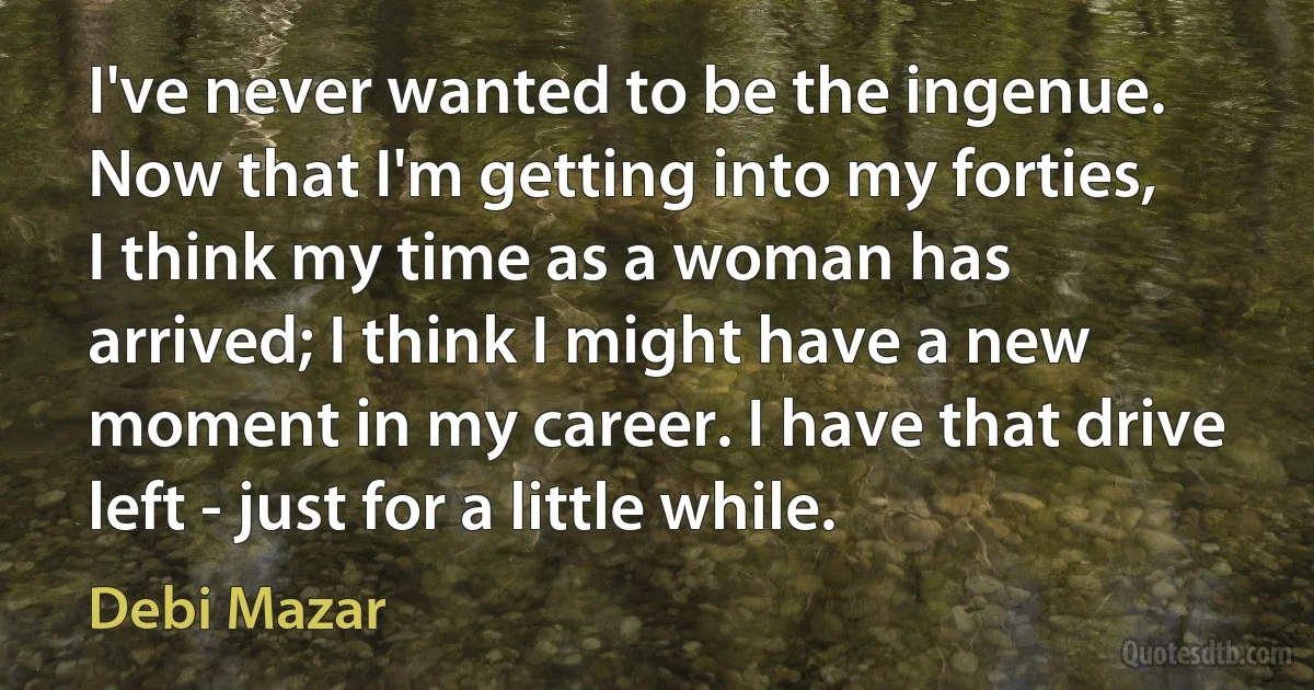 I've never wanted to be the ingenue. Now that I'm getting into my forties, I think my time as a woman has arrived; I think I might have a new moment in my career. I have that drive left - just for a little while. (Debi Mazar)