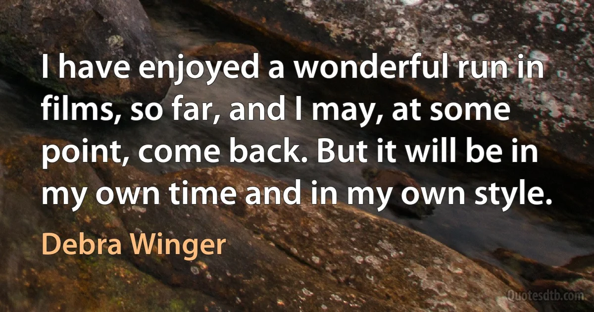 I have enjoyed a wonderful run in films, so far, and I may, at some point, come back. But it will be in my own time and in my own style. (Debra Winger)