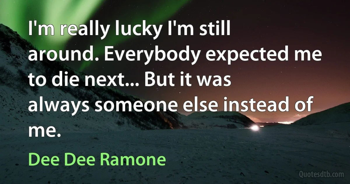 I'm really lucky I'm still around. Everybody expected me to die next... But it was always someone else instead of me. (Dee Dee Ramone)