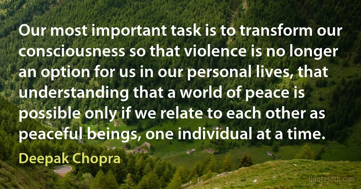 Our most important task is to transform our consciousness so that violence is no longer an option for us in our personal lives, that understanding that a world of peace is possible only if we relate to each other as peaceful beings, one individual at a time. (Deepak Chopra)