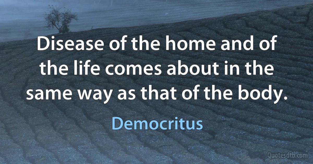 Disease of the home and of the life comes about in the same way as that of the body. (Democritus)