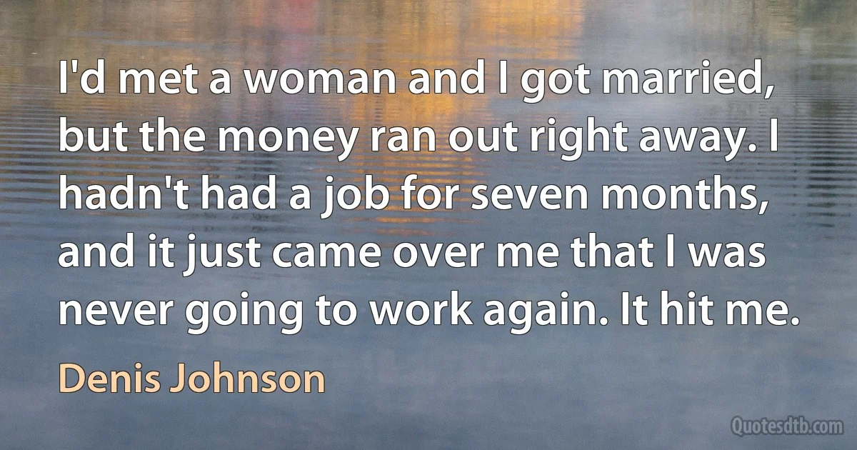 I'd met a woman and I got married, but the money ran out right away. I hadn't had a job for seven months, and it just came over me that I was never going to work again. It hit me. (Denis Johnson)