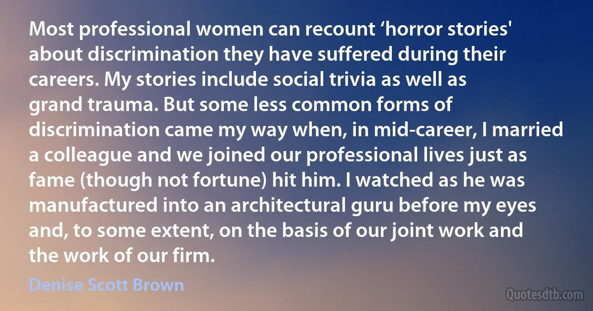 Most professional women can recount ‘horror stories' about discrimination they have suffered during their careers. My stories include social trivia as well as grand trauma. But some less common forms of discrimination came my way when, in mid-career, I married a colleague and we joined our professional lives just as fame (though not fortune) hit him. I watched as he was manufactured into an architectural guru before my eyes and, to some extent, on the basis of our joint work and the work of our firm. (Denise Scott Brown)