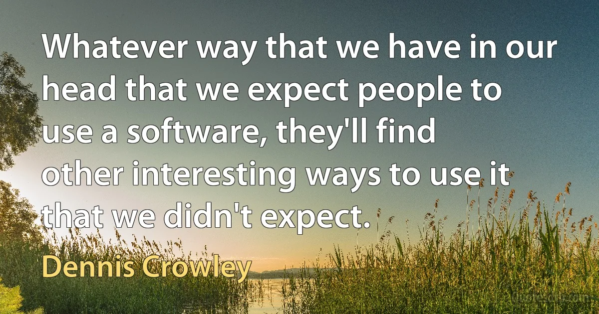 Whatever way that we have in our head that we expect people to use a software, they'll find other interesting ways to use it that we didn't expect. (Dennis Crowley)