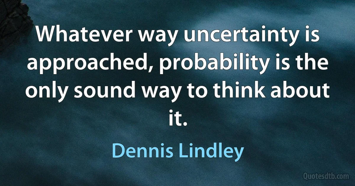 Whatever way uncertainty is approached, probability is the only sound way to think about it. (Dennis Lindley)