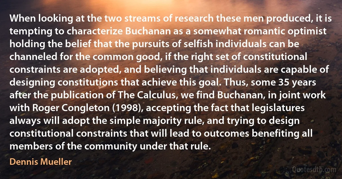 When looking at the two streams of research these men produced, it is tempting to characterize Buchanan as a somewhat romantic optimist holding the belief that the pursuits of selfish individuals can be channeled for the common good, if the right set of constitutional constraints are adopted, and believing that individuals are capable of designing constitutions that achieve this goal. Thus, some 35 years after the publication of The Calculus, we find Buchanan, in joint work with Roger Congleton (1998), accepting the fact that legislatures always will adopt the simple majority rule, and trying to design constitutional constraints that will lead to outcomes benefiting all members of the community under that rule. (Dennis Mueller)