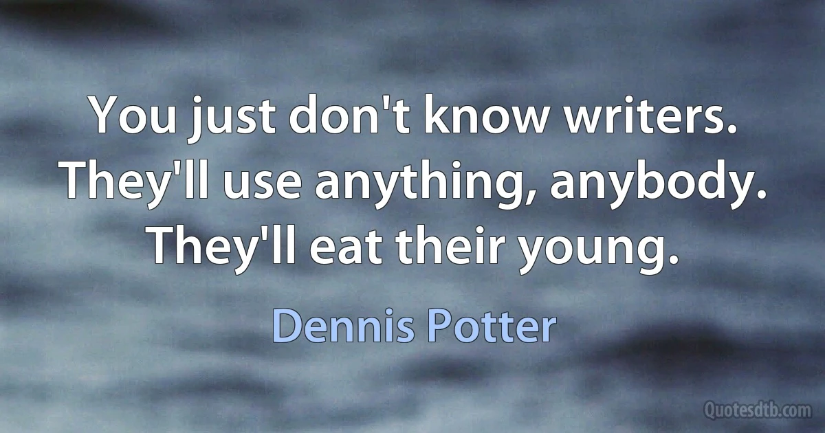 You just don't know writers. They'll use anything, anybody. They'll eat their young. (Dennis Potter)