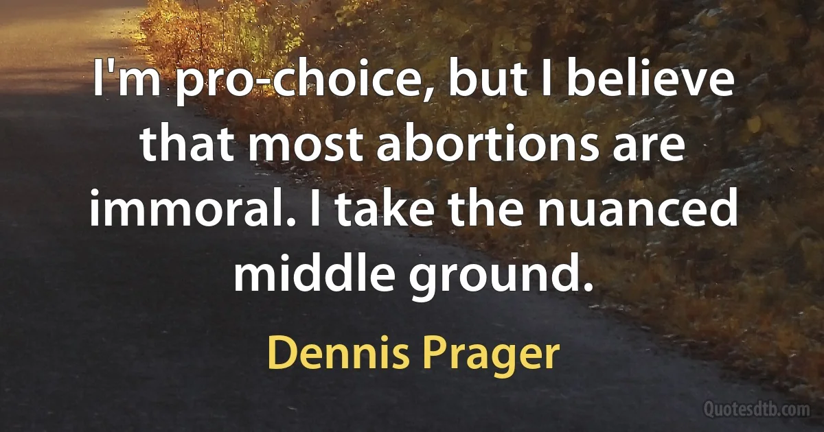 I'm pro-choice, but I believe that most abortions are immoral. I take the nuanced middle ground. (Dennis Prager)