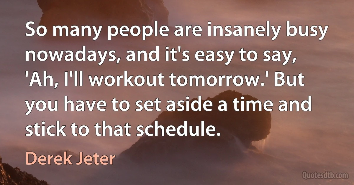 So many people are insanely busy nowadays, and it's easy to say, 'Ah, I'll workout tomorrow.' But you have to set aside a time and stick to that schedule. (Derek Jeter)