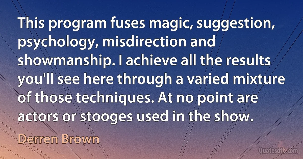 This program fuses magic, suggestion, psychology, misdirection and showmanship. I achieve all the results you'll see here through a varied mixture of those techniques. At no point are actors or stooges used in the show. (Derren Brown)