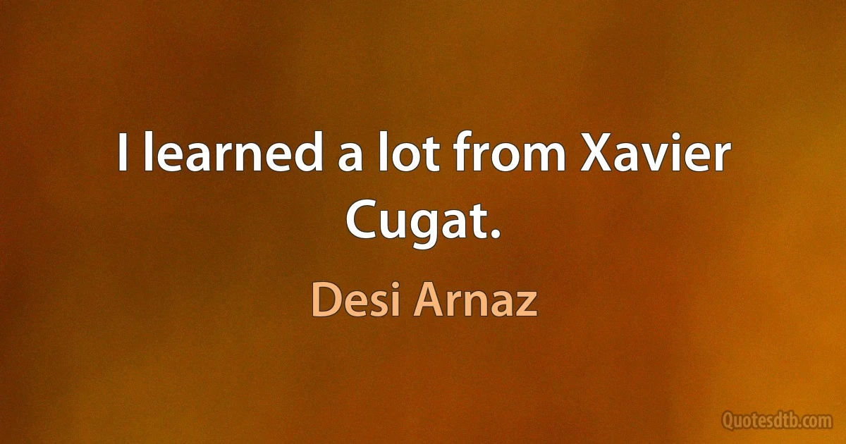 I learned a lot from Xavier Cugat. (Desi Arnaz)