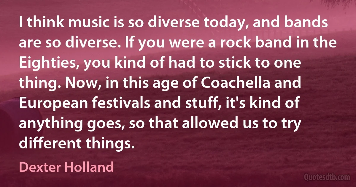 I think music is so diverse today, and bands are so diverse. If you were a rock band in the Eighties, you kind of had to stick to one thing. Now, in this age of Coachella and European festivals and stuff, it's kind of anything goes, so that allowed us to try different things. (Dexter Holland)