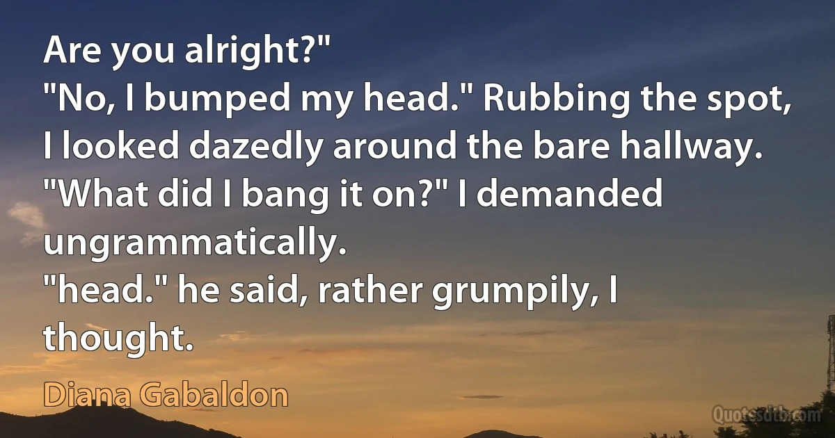 Are you alright?"
"No, I bumped my head." Rubbing the spot, I looked dazedly around the bare hallway.
"What did I bang it on?" I demanded ungrammatically.
"head." he said, rather grumpily, I thought. (Diana Gabaldon)