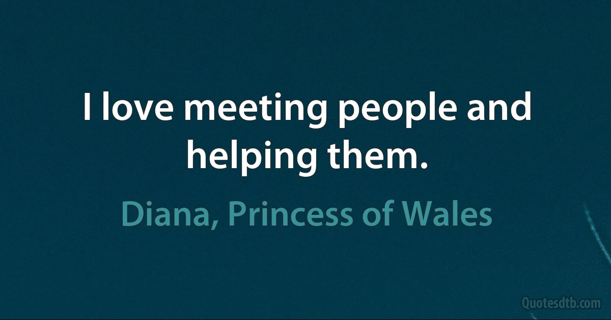 I love meeting people and helping them. (Diana, Princess of Wales)