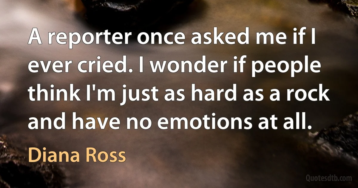 A reporter once asked me if I ever cried. I wonder if people think I'm just as hard as a rock and have no emotions at all. (Diana Ross)