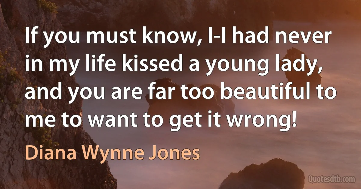 If you must know, I-I had never in my life kissed a young lady, and you are far too beautiful to me to want to get it wrong! (Diana Wynne Jones)