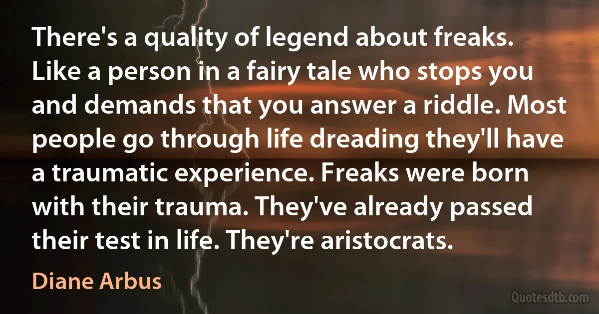 There's a quality of legend about freaks.
Like a person in a fairy tale who stops you and demands that you answer a riddle. Most people go through life dreading they'll have a traumatic experience. Freaks were born with their trauma. They've already passed their test in life. They're aristocrats. (Diane Arbus)