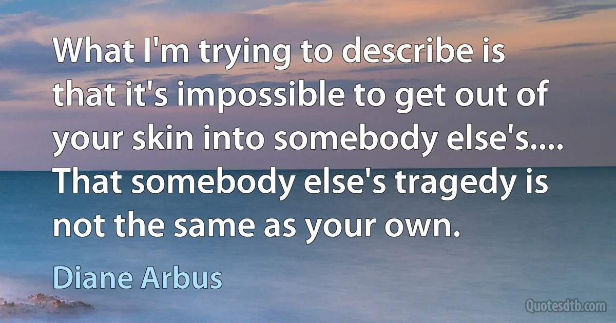 What I'm trying to describe is that it's impossible to get out of your skin into somebody else's.... That somebody else's tragedy is not the same as your own. (Diane Arbus)