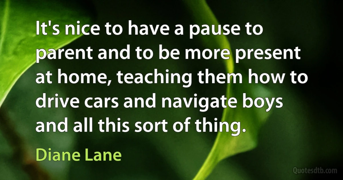 It's nice to have a pause to parent and to be more present at home, teaching them how to drive cars and navigate boys and all this sort of thing. (Diane Lane)